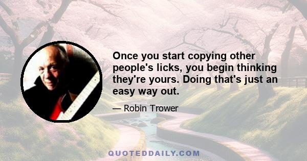 Once you start copying other people's licks, you begin thinking they're yours. Doing that's just an easy way out.