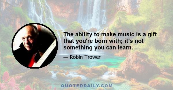 The ability to make music is a gift that you're born with; it's not something you can learn.