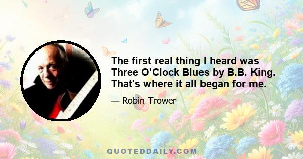 The first real thing I heard was Three O'Clock Blues by B.B. King. That's where it all began for me.