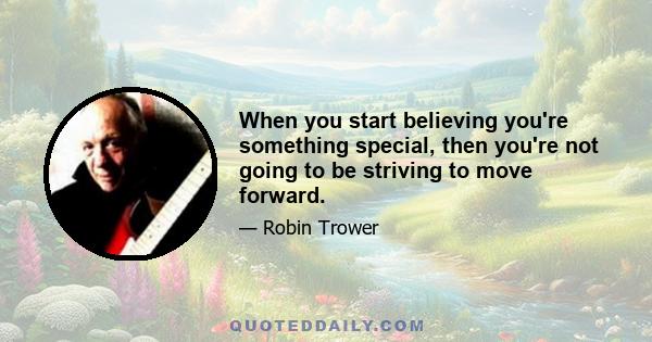 When you start believing you're something special, then you're not going to be striving to move forward.