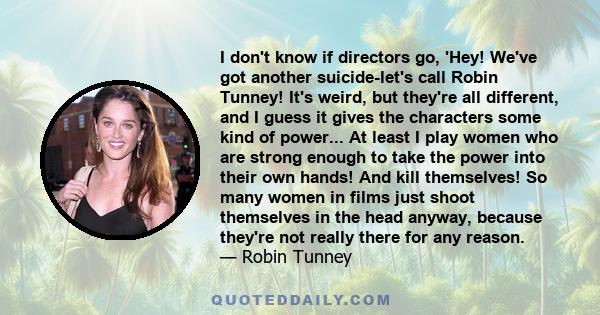 I don't know if directors go, 'Hey! We've got another suicide-let's call Robin Tunney! It's weird, but they're all different, and I guess it gives the characters some kind of power... At least I play women who are