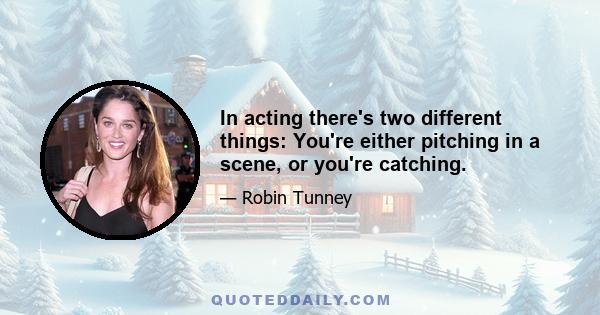 In acting there's two different things: You're either pitching in a scene, or you're catching.