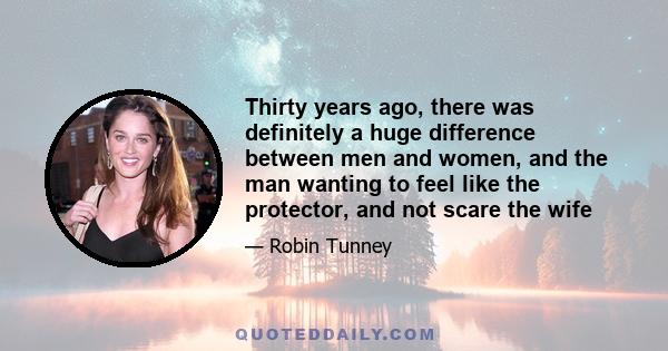 Thirty years ago, there was definitely a huge difference between men and women, and the man wanting to feel like the protector, and not scare the wife