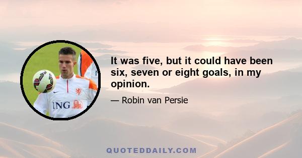 It was five, but it could have been six, seven or eight goals, in my opinion.