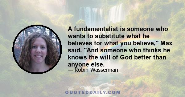 A fundamentalist is someone who wants to substitute what he believes for what you believe, Max said. And someone who thinks he knows the will of God better than anyone else.