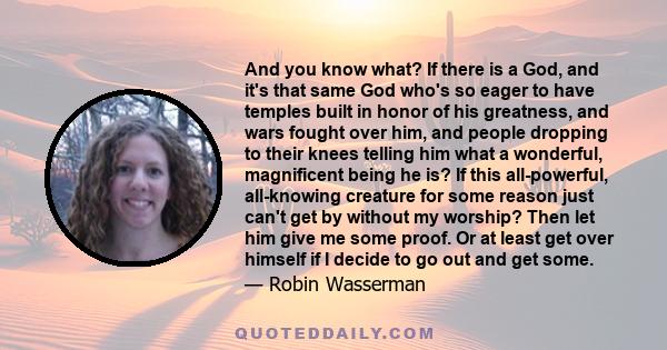 And you know what? If there is a God, and it's that same God who's so eager to have temples built in honor of his greatness, and wars fought over him, and people dropping to their knees telling him what a wonderful,