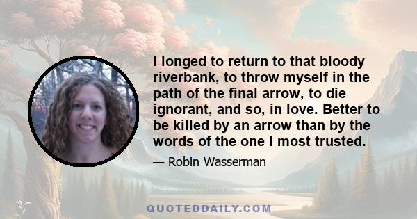 I longed to return to that bloody riverbank, to throw myself in the path of the final arrow, to die ignorant, and so, in love. Better to be killed by an arrow than by the words of the one I most trusted.