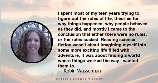 I spent most of my teen years trying to figure out the rules of life, theories for why things happened, why people behaved as they did, and mostly I came to the conclusion that either there were no rules, or the rules