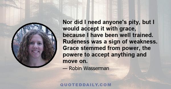 Nor did I need anyone's pity, but I would accept it with grace, because I have been well trained. Rudeness was a sign of weakness. Grace stemmed from power, the powere to accept anything and move on.