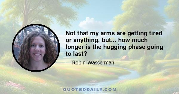 Not that my arms are getting tired or anything, but... how much longer is the hugging phase going to last?