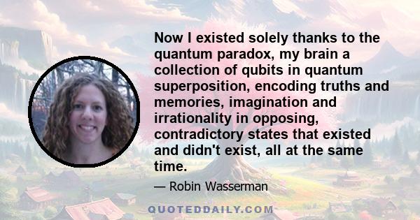 Now I existed solely thanks to the quantum paradox, my brain a collection of qubits in quantum superposition, encoding truths and memories, imagination and irrationality in opposing, contradictory states that existed