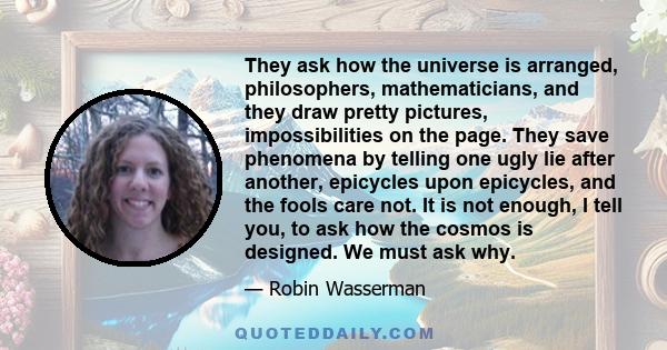 They ask how the universe is arranged, philosophers, mathematicians, and they draw pretty pictures, impossibilities on the page. They save phenomena by telling one ugly lie after another, epicycles upon epicycles, and