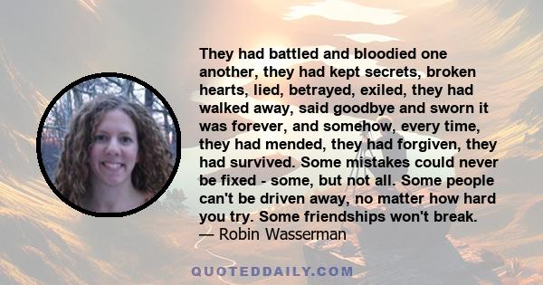 They had battled and bloodied one another, they had kept secrets, broken hearts, lied, betrayed, exiled, they had walked away, said goodbye and sworn it was forever, and somehow, every time, they had mended, they had