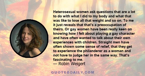 Heterosexual women ask questions that are a lot to do with what I did to my body and what that was like to lose all that weight and so on. To me it just reveals that that's a preoccupation of theirs. Or gay women have