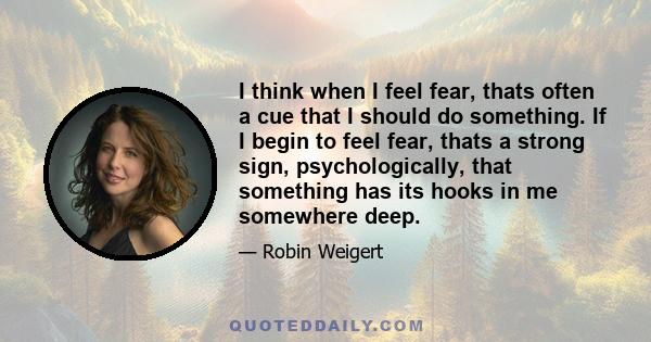 I think when I feel fear, thats often a cue that I should do something. If I begin to feel fear, thats a strong sign, psychologically, that something has its hooks in me somewhere deep.