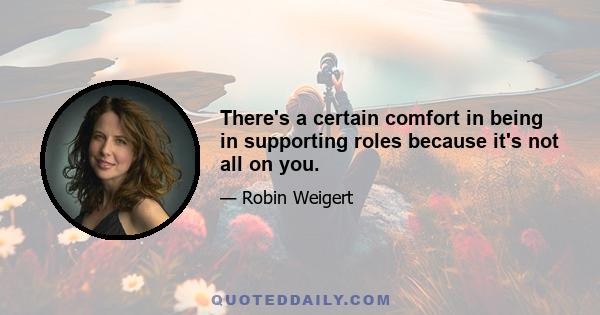 There's a certain comfort in being in supporting roles because it's not all on you.