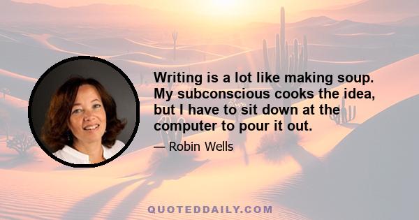 Writing is a lot like making soup. My subconscious cooks the idea, but I have to sit down at the computer to pour it out.