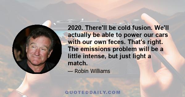 2020. There'll be cold fusion. We'll actually be able to power our cars with our own feces. That's right. The emissions problem will be a little intense, but just light a match.