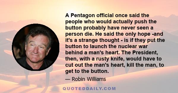 A Pentagon official once said the people who would actually push the button probably have never seen a person die. He said the only hope -and it's a strange thought - is if they put the button to launch the nuclear war