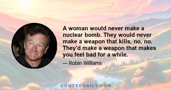 A woman would never make a nuclear bomb. They would never make a weapon that kills, no, no. They'd make a weapon that makes you feel bad for a while.