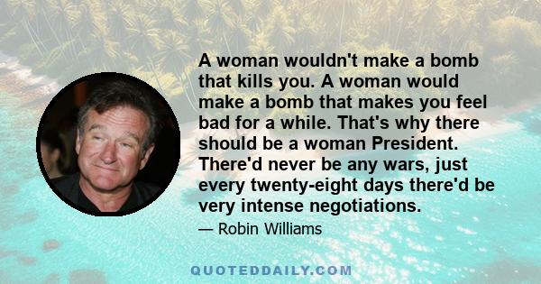 A woman wouldn't make a bomb that kills you. A woman would make a bomb that makes you feel bad for a while. That's why there should be a woman President. There'd never be any wars, just every twenty-eight days there'd