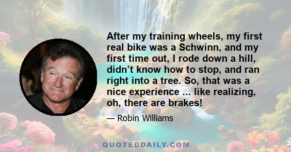 After my training wheels, my first real bike was a Schwinn, and my first time out, I rode down a hill, didn’t know how to stop, and ran right into a tree. So, that was a nice experience ... like realizing, oh, there are 