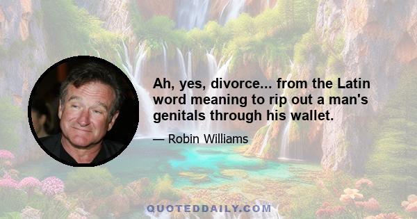 Ah, yes, divorce... from the Latin word meaning to rip out a man's genitals through his wallet.