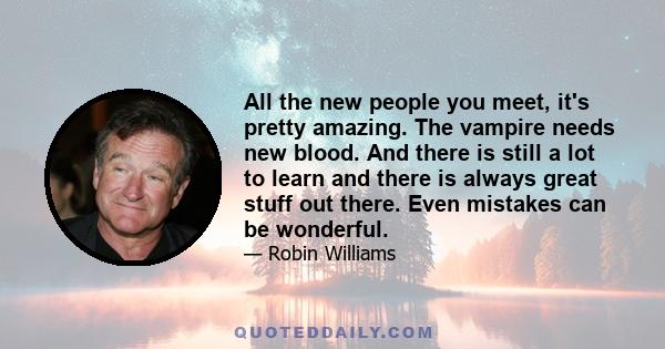 All the new people you meet, it's pretty amazing. The vampire needs new blood. And there is still a lot to learn and there is always great stuff out there. Even mistakes can be wonderful.