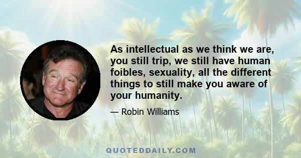 As intellectual as we think we are, you still trip, we still have human foibles, sexuality, all the different things to still make you aware of your humanity.