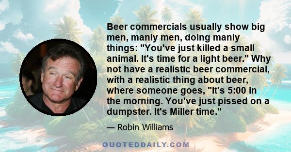 Beer commercials usually show big men, manly men, doing manly things: You've just killed a small animal. It's time for a light beer. Why not have a realistic beer commercial, with a realistic thing about beer, where