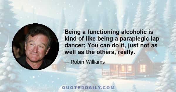 Being a functioning alcoholic is kind of like being a paraplegic lap dancer: You can do it, just not as well as the others, really.