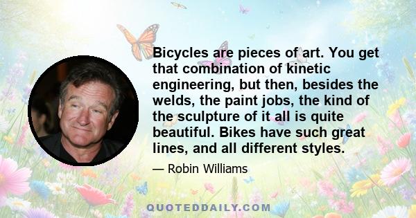 Bicycles are pieces of art. You get that combination of kinetic engineering, but then, besides the welds, the paint jobs, the kind of the sculpture of it all is quite beautiful. Bikes have such great lines, and all