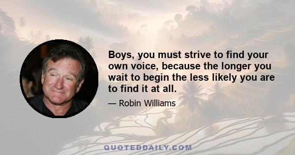 Boys, you must strive to find your own voice, because the longer you wait to begin the less likely you are to find it at all.