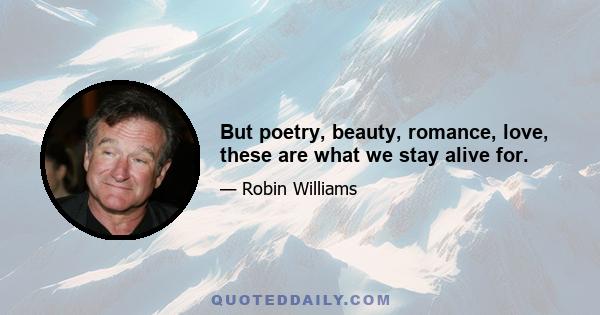 But poetry, beauty, romance, love, these are what we stay alive for.