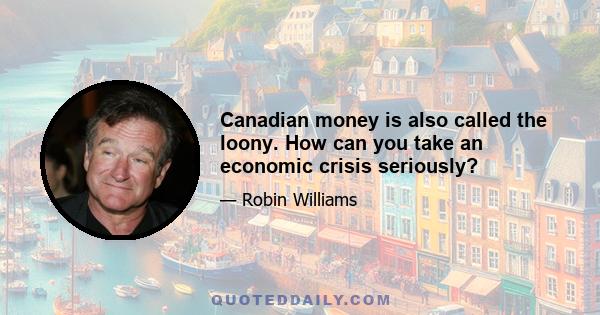 Canadian money is also called the loony. How can you take an economic crisis seriously?