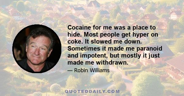 Cocaine for me was a place to hide. Most people get hyper on coke. It slowed me down. Sometimes it made me paranoid and impotent, but mostly it just made me withdrawn.