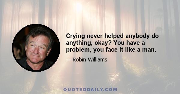 Crying never helped anybody do anything, okay? You have a problem, you face it like a man.