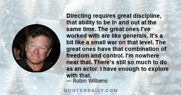 Directing requires great discipline, that ability to be in and out at the same time. The great ones I've worked with are like generals. It's a bit like a small war on that level. The great ones have that combination of