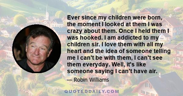 Ever since my children were born, the moment I looked at them I was crazy about them. Once I held them I was hooked. I am addicted to my children sir. I love them with all my heart and the idea of someone telling me I