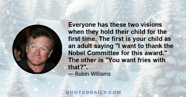 Everyone has these two visions when they hold their child for the first time. The first is your child as an adult saying I want to thank the Nobel Committee for this award. The other is You want fries with that?.