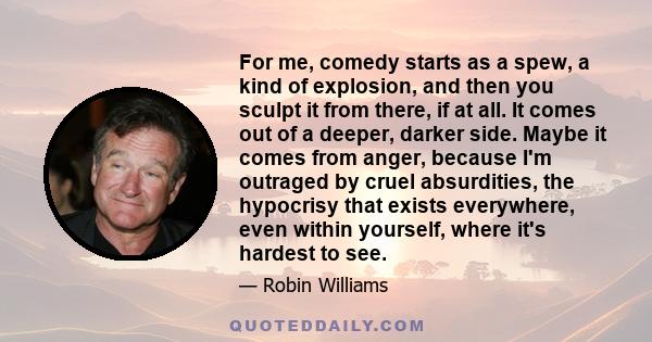 For me, comedy starts as a spew, a kind of explosion, and then you sculpt it from there, if at all. It comes out of a deeper, darker side. Maybe it comes from anger, because I'm outraged by cruel absurdities, the