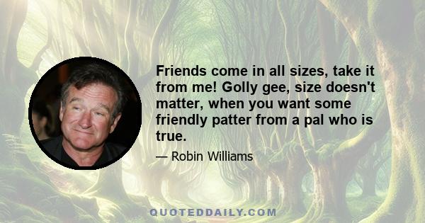 Friends come in all sizes, take it from me! Golly gee, size doesn't matter, when you want some friendly patter from a pal who is true.