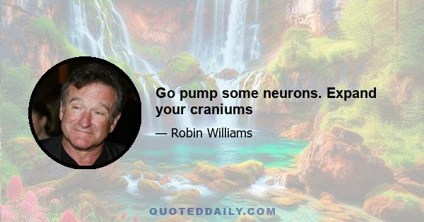 Go pump some neurons. Expand your craniums