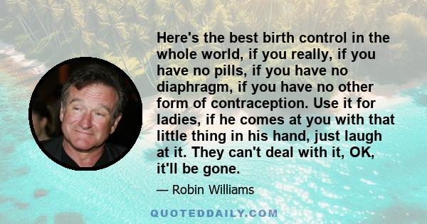 Here's the best birth control in the whole world, if you really, if you have no pills, if you have no diaphragm, if you have no other form of contraception. Use it for ladies, if he comes at you with that little thing