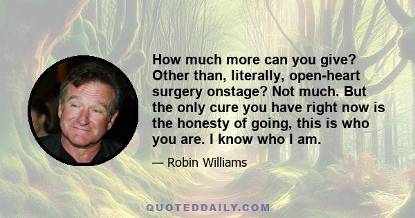 How much more can you give? Other than, literally, open-heart surgery onstage? Not much. But the only cure you have right now is the honesty of going, this is who you are. I know who I am.