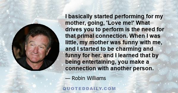 I basically started performing for my mother, going, 'Love me!' What drives you to perform is the need for that primal connection. When I was little, my mother was funny with me, and I started to be charming and funny