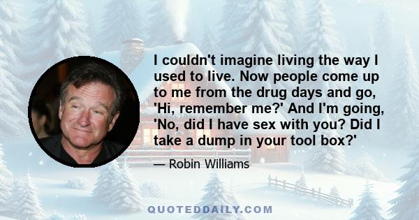 I couldn't imagine living the way I used to live. Now people come up to me from the drug days and go, 'Hi, remember me?' And I'm going, 'No, did I have sex with you? Did I take a dump in your tool box?'