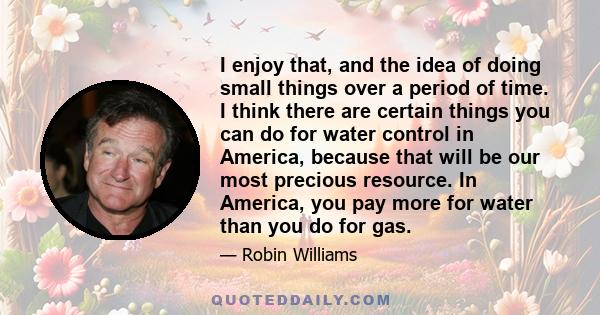 I enjoy that, and the idea of doing small things over a period of time. I think there are certain things you can do for water control in America, because that will be our most precious resource. In America, you pay more 