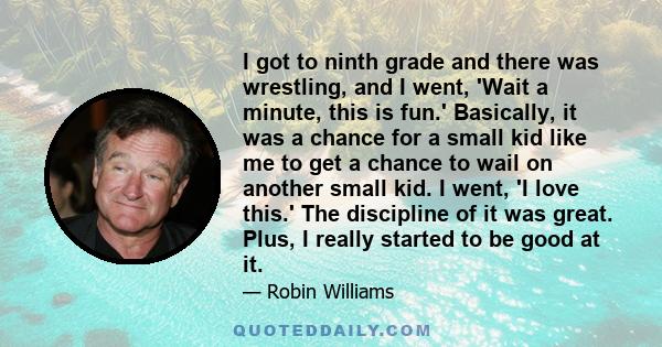 I got to ninth grade and there was wrestling, and I went, 'Wait a minute, this is fun.' Basically, it was a chance for a small kid like me to get a chance to wail on another small kid. I went, 'I love this.' The