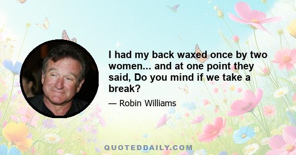 I had my back waxed once by two women... and at one point they said, Do you mind if we take a break?